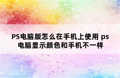 PS电脑版怎么在手机上使用 ps电脑显示颜色和手机不一样